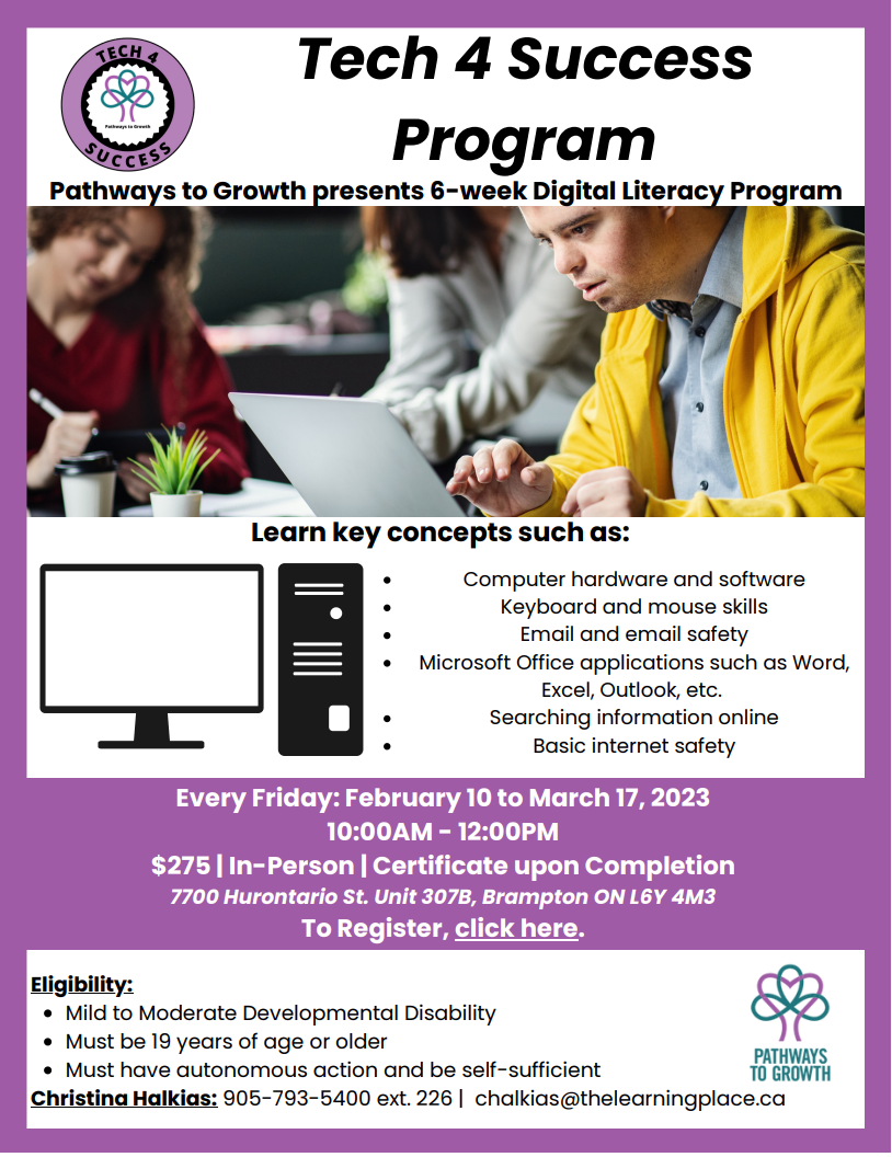 Computer hardware and software Keyboard and mouse skills Email and email safety Microsoft Office applications such as Word, Excel, Outlook, etc. Searching information online Basic internet safety Pathways to Growth presents 6-week Digital Literacy Program Mild to Moderate Developmental Disability Must be 19 years of age or older Must have autonomous action and be self-sufficient Eligibility: Christina Halkias: 905-793-5400 ext. 226 | chalkias@thelearningplace.ca